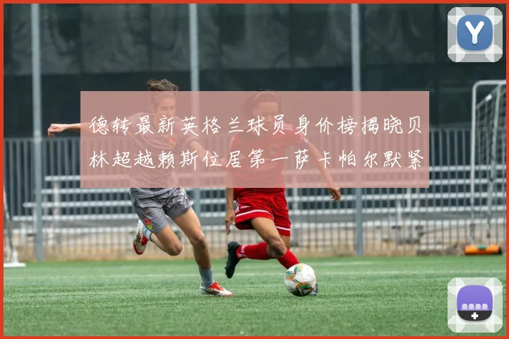 德转最新英格兰球员身价榜揭晓贝林超越赖斯位居第一萨卡帕尔默紧随其后