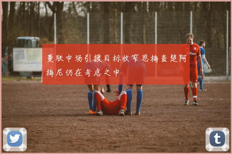 曼联中场引援目标收窄恩梅查楚阿梅尼仍在考虑之中