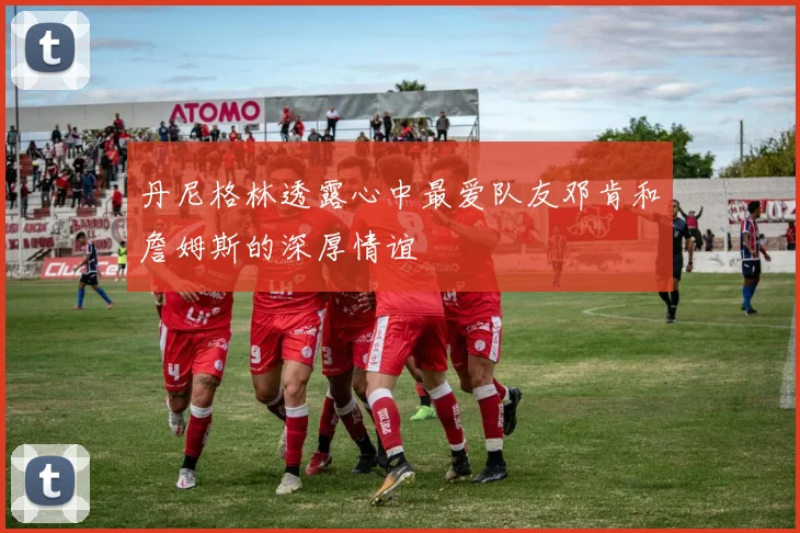 丹尼格林透露心中最爱队友邓肯和詹姆斯的深厚情谊
