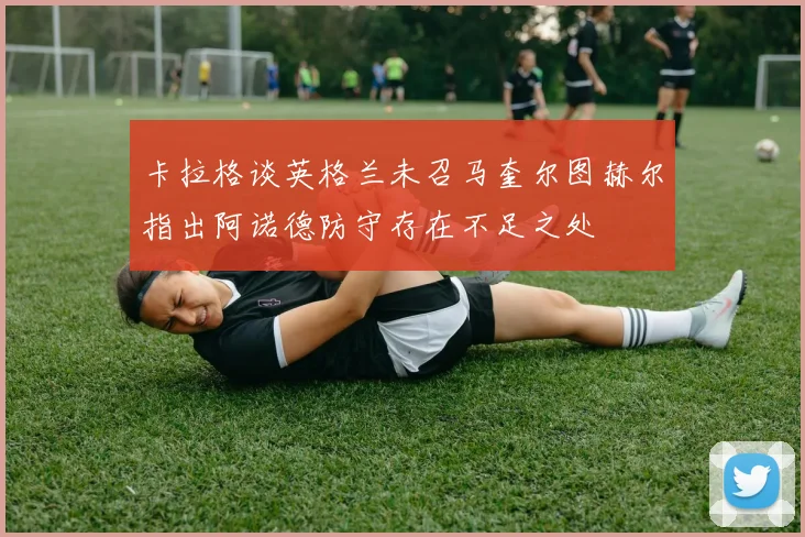卡拉格谈英格兰未召马奎尔图赫尔指出阿诺德防守存在不足之处