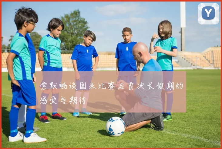 索默畅谈国米比赛后首次长假期的感受与期待