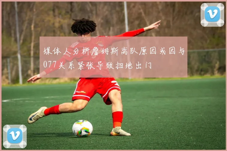 媒体人分析詹姆斯离队原因或因与077关系紧张导致扫地出门