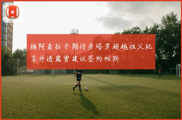 梅阿查孙子期待劳塔罗超越祖父纪录并透露曾建议签约帕斯