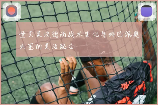 登贝莱谈德尚战术变化与姆巴佩奥利塞的灵活配合
