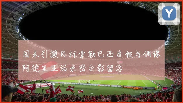 国米引援目标索勒巴西度假与偶像阿德里亚诺亲密合影留念